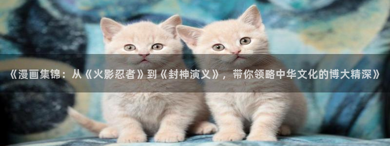 喵趣漫画官网樱花动漫：《漫画集锦：从《火影忍者》到《封神演义》，带你领略中华文化的博大精深》