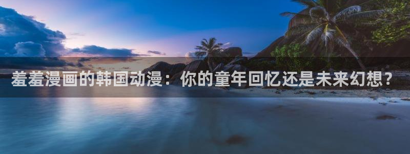backstage韩漫免费观看：羞羞漫画的韩国动漫：你的童年回忆还是未来幻想？