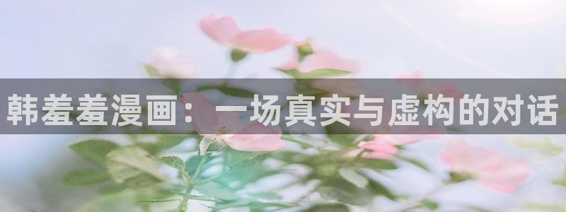 喵趣漫画下载入口：韩羞羞漫画：一场真实与虚构的对话