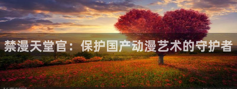 喵趣漫画下载动漫全免费：禁漫天堂官：保护国产动漫艺术的守护者
